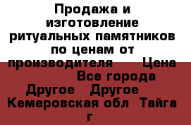 Продажа и изготовление ритуальных памятников по ценам от производителя!!! › Цена ­ 5 000 - Все города Другое » Другое   . Кемеровская обл.,Тайга г.